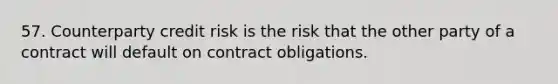 57. Counterparty credit risk is the risk that the other party of a contract will default on contract obligations.