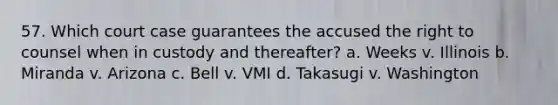 57. Which court case guarantees the accused the right to counsel when in custody and thereafter? a. Weeks v. Illinois b. Miranda v. Arizona c. Bell v. VMI d. Takasugi v. Washington