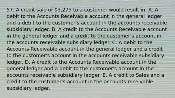 57. A credit sale of 3,275 to a customer would result in: A. A debit to the Accounts Receivable account in the general ledger and a debit to the customer's account in the accounts receivable subsidiary ledger. B. A credit to the Accounts Receivable account in the general ledger and a credit to the customer's account in the accounts receivable subsidiary ledger. C. A debit to the Accounts Receivable account in the general ledger and a credit to the customer's account in the accounts receivable subsidiary ledger. D. A credit to the Accounts Receivable account in the general ledger and a debit to the customer's account in the accounts receivable subsidiary ledger. E. A credit to Sales and a credit to the customer's account in the accounts receivable subsidiary ledger.