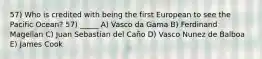 57) Who is credited with being the first European to see the Pacific Ocean? 57) _____ A) Vasco da Gama B) Ferdinand Magellan C) Juan Sebastian del Caño D) Vasco Nunez de Balboa E) James Cook