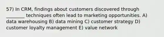 57) In CRM, findings about customers discovered through ________ techniques often lead to marketing opportunities. A) data warehousing B) data mining C) customer strategy D) customer loyalty management E) value network