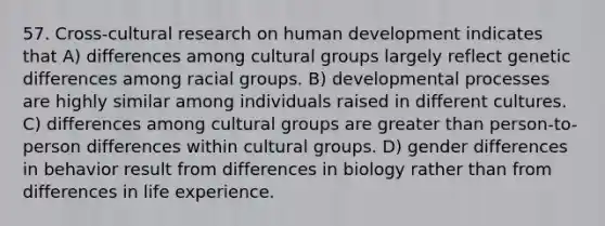 57. Cross-cultural research on human development indicates that A) differences among cultural groups largely reflect genetic differences among racial groups. B) developmental processes are highly similar among individuals raised in different cultures. C) differences among cultural groups are greater than person-to-person differences within cultural groups. D) gender differences in behavior result from differences in biology rather than from differences in life experience.