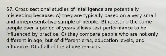 57. Cross-sectional studies of intelligence are potentially misleading because: A) they are typically based on a very small and unrepresentative sample of people. B) retesting the same people over a period of years allows test performance to be influenced by practice. C) they compare people who are not only different in age, but of different eras, education levels, and affluence. D) of all of the above reasons.