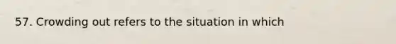57. Crowding out refers to the situation in which