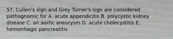 57. Cullen's sign and Grey Turner's sign are considered pathognomic for A. acute appendicitis B. polycystic kidney disease C. an aortic aneurysm D. acute cholecystitis E. hemorrhagic pancreatitis