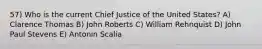 57) Who is the current Chief Justice of the United States? A) Clarence Thomas B) John Roberts C) William Rehnquist D) John Paul Stevens E) Antonin Scalia