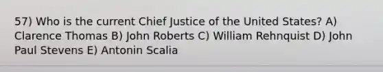 57) Who is the current Chief Justice of the United States? A) Clarence Thomas B) John Roberts C) William Rehnquist D) John Paul Stevens E) Antonin Scalia