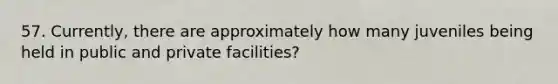 57. Currently, there are approximately how many juveniles being held in public and private facilities?