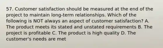 57. Customer satisfaction should be measured at the end of the project to maintain long-term relationships. Which of the following is NOT always an aspect of customer satisfaction? A. The product meets its stated and unstated requirements B. The project is profitable C. The product is high quality D. The customer's needs are met