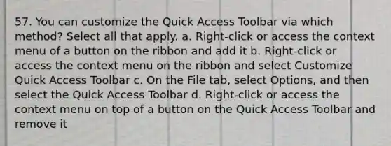 57. You can customize the Quick Access Toolbar via which method? Select all that apply. a. Right-click or access the context menu of a button on the ribbon and add it b. Right-click or access the context menu on the ribbon and select Customize Quick Access Toolbar c. On the File tab, select Options, and then select the Quick Access Toolbar d. Right-click or access the context menu on top of a button on the Quick Access Toolbar and remove it