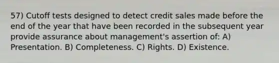 57) Cutoff tests designed to detect credit sales made before the end of the year that have been recorded in the subsequent year provide assurance about management's assertion of: A) Presentation. B) Completeness. C) Rights. D) Existence.