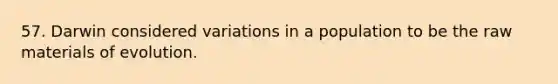 57. Darwin considered variations in a population to be the raw materials of evolution.