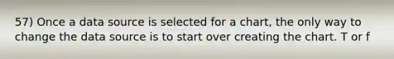 57) Once a data source is selected for a chart, the only way to change the data source is to start over creating the chart. T or f