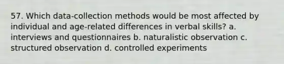 57. Which data-collection methods would be most affected by individual and age-related differences in verbal skills? a. interviews and questionnaires b. naturalistic observation c. structured observation d. controlled experiments