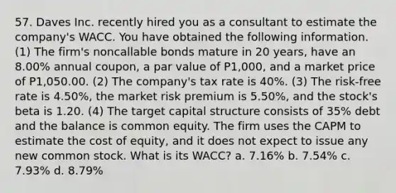 57. Daves Inc. recently hired you as a consultant to estimate the company's WACC. You have obtained the following information. (1) The firm's noncallable bonds mature in 20 years, have an 8.00% annual coupon, a par value of P1,000, and a market price of P1,050.00. (2) The company's tax rate is 40%. (3) The risk-free rate is 4.50%, the market risk premium is 5.50%, and the stock's beta is 1.20. (4) The target capital structure consists of 35% debt and the balance is common equity. The firm uses the CAPM to estimate the cost of equity, and it does not expect to issue any new common stock. What is its WACC? a. 7.16% b. 7.54% c. 7.93% d. 8.79%