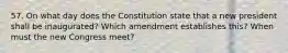 57. On what day does the Constitution state that a new president shall be inaugurated? Which amendment establishes this? When must the new Congress meet?