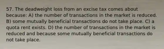 57. The deadweight loss from an excise tax comes about because: A) the number of transactions in the market is reduced. B) some mutually beneficial transactions do not take place. C) a quota rent exists. D) the number of transactions in the market is reduced and because some mutually beneficial transactions do not take place.