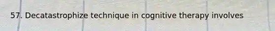 57. Decatastrophize technique in cognitive therapy involves