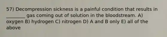 57) Decompression sickness is a painful condition that results in ________ gas coming out of solution in <a href='https://www.questionai.com/knowledge/k7oXMfj7lk-the-blood' class='anchor-knowledge'>the blood</a>stream. A) oxygen B) hydrogen C) nitrogen D) A and B only E) all of the above