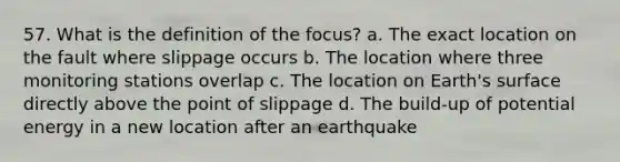 57. What is the definition of the focus? a. The exact location on the fault where slippage occurs b. The location where three monitoring stations overlap c. The location on Earth's surface directly above the point of slippage d. The build-up of potential energy in a new location after an earthquake