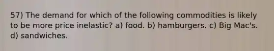 57) The demand for which of the following commodities is likely to be more price inelastic? a) food. b) hamburgers. c) Big Mac's. d) sandwiches.