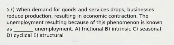 57) When demand for goods and services drops, businesses reduce production, resulting in economic contraction. The unemployment resulting because of this phenomenon is known as ________ unemployment. A) frictional B) intrinsic C) seasonal D) cyclical E) structural