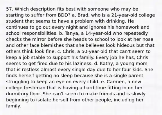 57. Which description fits best with someone who may be starting to suffer from BDD? a. Brad, who is a 21-year-old college student that seems to have a problem with drinking. He continues to go out every night and ignores his homework and school responsibilities. b. Tanya, a 14-year-old who repeatedly checks the mirror before she heads to school to look at her nose and other face blemishes that she believes look hideous but that others think look fine. c. Chris, a 50-year-old that can't seem to keep a job stable to support his family. Every job he has, Chris seems to get fired due to his laziness. d. Kathy, a young mom that is restless almost every single day due to her four kids. She finds herself getting no sleep because she is a single parent struggling to keep an eye on every child. e. Carmen, a new college freshman that is having a hard time fitting in on her dormitory floor. She can't seem to make friends and is slowly beginning to isolate herself from other people, including her family.