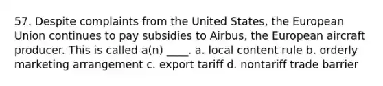 57. Despite complaints from the United States, the European Union continues to pay subsidies to Airbus, the European aircraft producer. This is called a(n) ____. a. local content rule b. orderly marketing arrangement c. export tariff d. nontariff trade barrier