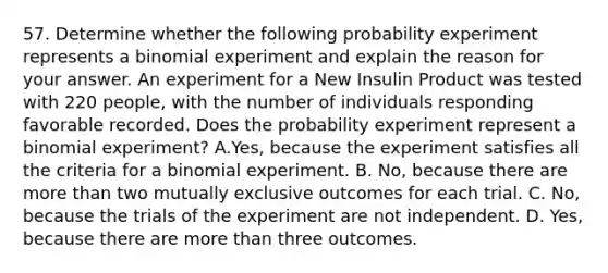 57. Determine whether the following probability experiment represents a binomial experiment and explain the reason for your answer. An experiment for a New Insulin Product was tested with 220 people, with the number of individuals responding favorable recorded. Does the probability experiment represent a binomial experiment? A.Yes, because the experiment satisfies all the criteria for a binomial experiment. B. No, because there are more than two mutually exclusive outcomes for each trial. C. No, because the trials of the experiment are not independent. D. Yes, because there are more than three outcomes.