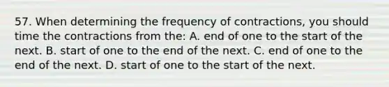 57. When determining the frequency of contractions, you should time the contractions from the: A. end of one to the start of the next. B. start of one to the end of the next. C. end of one to the end of the next. D. start of one to the start of the next.