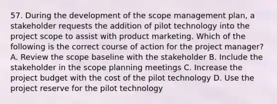 57. During the development of the scope management plan, a stakeholder requests the addition of pilot technology into the project scope to assist with product marketing. Which of the following is the correct course of action for the project manager? A. Review the scope baseline with the stakeholder B. Include the stakeholder in the scope planning meetings C. Increase the project budget with the cost of the pilot technology D. Use the project reserve for the pilot technology