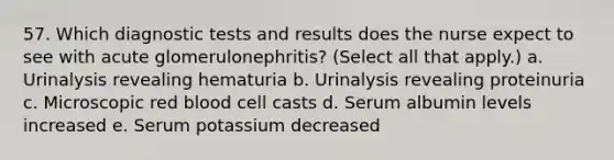 57. Which diagnostic tests and results does the nurse expect to see with acute glomerulonephritis? (Select all that apply.) a. Urinalysis revealing hematuria b. Urinalysis revealing proteinuria c. Microscopic red blood cell casts d. Serum albumin levels increased e. Serum potassium decreased