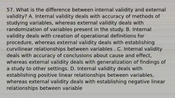 57. What is the difference between internal validity and external validity? A. Internal validity deals with accuracy of methods of studying variables, whereas external validity deals with randomization of variables present in the study. B. Internal validity deals with creation of operational definitions for procedure, whereas external validity deals with establishing curvilinear relationships between variables . C. Internal validity deals with accuracy of conclusions about cause and effect, whereas external validity deals with generalization of findings of a study to other settings. D. Internal validity deals with establishing positive linear relationships between variables, whereas external validity deals with establishing negative linear relationships between variable