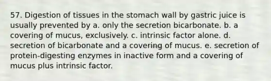 57. Digestion of tissues in the stomach wall by gastric juice is usually prevented by a. only the secretion bicarbonate. b. a covering of mucus, exclusively. c. intrinsic factor alone. d. secretion of bicarbonate and a covering of mucus. e. secretion of protein-digesting enzymes in inactive form and a covering of mucus plus intrinsic factor.