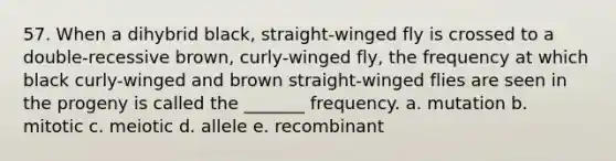 57. When a dihybrid black, straight-winged fly is crossed to a double-recessive brown, curly-winged fly, the frequency at which black curly-winged and brown straight-winged flies are seen in the progeny is called the _______ frequency. a. mutation b. mitotic c. meiotic d. allele e. recombinant