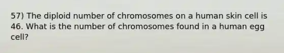 57) The diploid number of chromosomes on a human skin cell is 46. What is the number of chromosomes found in a human egg cell?