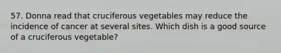 57. Donna read that cruciferous vegetables may reduce the incidence of cancer at several sites. Which dish is a good source of a cruciferous vegetable?