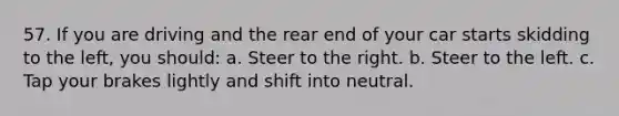 57. If you are driving and the rear end of your car starts skidding to the left, you should: a. Steer to the right. b. Steer to the left. c. Tap your brakes lightly and shift into neutral.