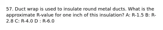 57. Duct wrap is used to insulate round metal ducts. What is the approximate R-value for one inch of this insulation? A: R-1.5 B: R-2.8 C: R-4.0 D : R-6.0