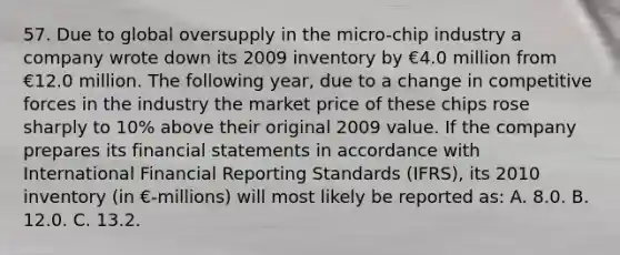 57. Due to global oversupply in the micro-chip industry a company wrote down its 2009 inventory by €4.0 million from €12.0 million. The following year, due to a change in competitive forces in the industry the market price of these chips rose sharply to 10% above their original 2009 value. If the company prepares its financial statements in accordance with International Financial Reporting Standards (IFRS), its 2010 inventory (in €-millions) will most likely be reported as: A. 8.0. B. 12.0. C. 13.2.