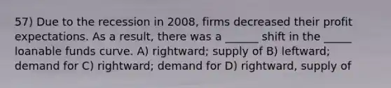 57) Due to the recession in 2008, firms decreased their profit expectations. As a result, there was a ______ shift in the _____ loanable funds curve. A) rightward; supply of B) leftward; demand for C) rightward; demand for D) rightward, supply of