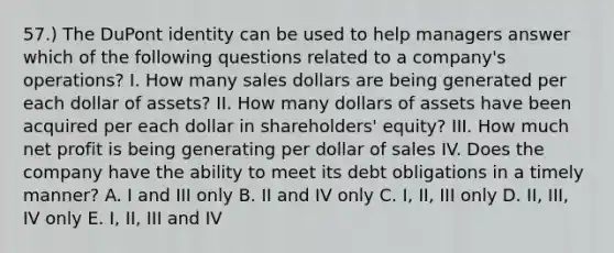 57.) The DuPont identity can be used to help managers answer which of the following questions related to a company's operations? I. How many sales dollars are being generated per each dollar of assets? II. How many dollars of assets have been acquired per each dollar in shareholders' equity? III. How much net profit is being generating per dollar of sales IV. Does the company have the ability to meet its debt obligations in a timely manner? A. I and III only B. II and IV only C. I, II, III only D. II, III, IV only E. I, II, III and IV