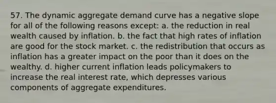 57. The dynamic aggregate demand curve has a negative slope for all of the following reasons except: a. the reduction in real wealth caused by inflation. b. the fact that high rates of inflation are good for the stock market. c. the redistribution that occurs as inflation has a greater impact on the poor than it does on the wealthy. d. higher current inflation leads policymakers to increase the real interest rate, which depresses various components of aggregate expenditures.