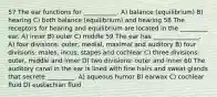 57 The ear functions for ___________. A) balance (equilibrium) B) hearing C) both balance (equilibrium) and hearing 58 The receptors for hearing and equilibrium are located in the _________ ear. A) inner B) outer C) middle 59 The ear has _______________. A) four divisions: outer, medial, maximal and auditory B) four divisions: males, incus, stapes and cochlear C) three divisions: outer, middle and inner D) two divisions: outer and inner 60 The auditory canal in the ear is lined with fine hairs and sweat glands that secrete _________. A) aqueous humor B) earwax C) cochlear fluid D) eustachian fluid