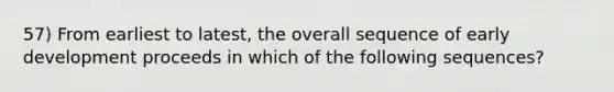 57) From earliest to latest, the overall sequence of early development proceeds in which of the following sequences?