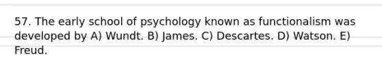 57. The early school of psychology known as functionalism was developed by A) Wundt. B) James. C) Descartes. D) Watson. E) Freud.