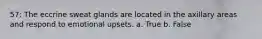 57: The eccrine sweat glands are located in the axillary areas and respond to emotional upsets. a. True b. False