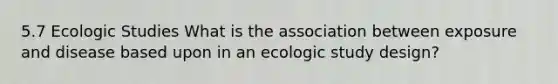 5.7 Ecologic Studies What is the association between exposure and disease based upon in an ecologic study design?