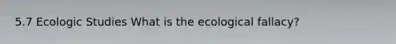 5.7 Ecologic Studies What is the ecological fallacy?