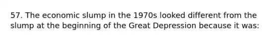 57. The economic slump in the 1970s looked different from the slump at the beginning of the Great Depression because it was: